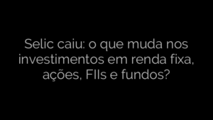 ​Selic caiu: o que muda nos investimentos em renda fixa, ações, FIIs e fundos? 